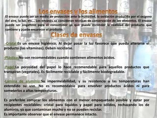 El envase puede ser un medio de protección ante la humedad, la oxidación producida por el oxígeno
del aire, la luz, etc... Los envases se consideran técnicas de conservación de los alimentos. El envase
puede ser engañoso para el consumidor ya que puede esconder la realidad del producto que
contiene y puede encarecer el producto.
-Cristal:Es un envase higiénico. Al dejar pasar la luz favorece que pueda alterarse el
producto (las vitaminas). Deben reciclarse.
-Plástico:No son recomendables cuando contienen alimentos ácidos.
-Papel:La porosidad del papel lo hace recomendable para aquellos productos que
transpiran (vegetales). Es fácilmente reciclable y fácilmente biodegradable.
-Lámina de aluminio:Su impermeabilidad, y su resistencia a las temperaturas han
extendido su uso. No es recomendable para envolver productos ácidos ni para
someterlos a altas temperaturas.
Es preferible comprar los alimentos con el menor empaquetado posible y optar por
recipientes reciclables: cristal para líquidos y papel para sólidos, rechazando los de
aluminio, ya que contaminan mucho y no se pueden reciclar.
Es importante observar que el envase permanece intacto.
 
