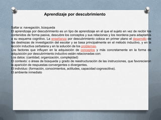 Saltar a: navegación, búsqueda
El aprendizaje por descubrimiento es un tipo de aprendizaje en el que el sujeto en vez de recibir los
contenidos de forma pasiva, descubre los conceptos y sus relaciones y los reordena para adaptarlos
a su esquema cognitivo. La enseñanza por descubrimiento coloca en primer plano el desarrollo de
las destrezas de investigación del escolar y se basa principalmente en el método inductivo, y en la
lección inductiva cerbatana y en la solución de los problemas.
Los factores que influyen en la adquisición de conceptos y más concretamente en la forma de
adquisición por descubrimiento inductivo están relacionadas con:
Los datos: (cantidad, organización, complejidad)
El contexto: o áreas de búsqueda y grado de reestructuración de las instrucciones, que favorecieron
la aparición de respuestas convergentes o divergentes.
El individuo: (formación, conocimientos, actitudes, capacidad cognoscitiva).
El ambiente inmediato
Aprendizaje por descubrimiento
 