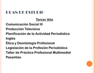 PLAN DE ESTUDIO
Tercer Año
Comunicación Social III
Producción Televisiva
Planificación de la Actividad Periodística
Inglés
Ética y Deontología Profesional
Legislación de la Profesión Periodística
Taller de Práctica Profesional Multimedial
Pasantías
 