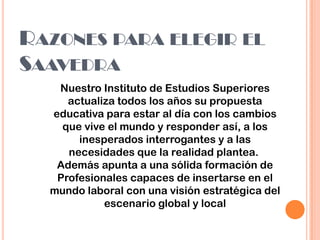 RAZONES PARA ELEGIR EL
SAAVEDRA
Nuestro Instituto de Estudios Superiores
actualiza todos los años su propuesta
educativa para estar al día con los cambios
que vive el mundo y responder así, a los
inesperados interrogantes y a las
necesidades que la realidad plantea.
Además apunta a una sólida formación de
Profesionales capaces de insertarse en el
mundo laboral con una visión estratégica del
escenario global y local
 