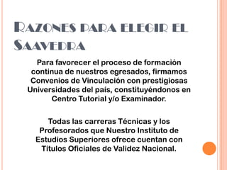 Para favorecer el proceso de formación
continua de nuestros egresados, firmamos
Convenios de Vinculación con prestigiosas
Universidades del país, constituyéndonos en
Centro Tutorial y/o Examinador.
RAZONES PARA ELEGIR EL
SAAVEDRA
Todas las carreras Técnicas y los
Profesorados que Nuestro Instituto de
Estudios Superiores ofrece cuentan con
Títulos Oficiales de Validez Nacional.
 