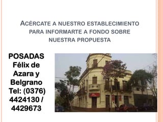 ACÉRCATE A NUESTRO ESTABLECIMIENTO
PARA INFORMARTE A FONDO SOBRE
NUESTRA PROPUESTA
POSADAS
Félix de
Azara y
Belgrano
Tel: (0376)
4424130 /
4429673
 