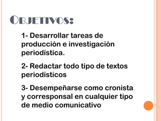 OBJETIVOS:
1- Desarrollar tareas de
producción e investigación
periodística.
2- Redactar todo tipo de textos
periodísticos
3- Desempeñarse como cronista
y corresponsal en cualquier tipo
de medio comunicativo
 