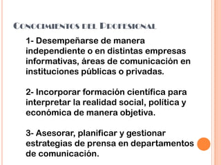 CONOCIMIENTOS DEL PROFESIONAL
1- Desempeñarse de manera
independiente o en distintas empresas
informativas, áreas de comunicación en
instituciones públicas o privadas.
2- Incorporar formación científica para
interpretar la realidad social, política y
económica de manera objetiva.
3- Asesorar, planificar y gestionar
estrategias de prensa en departamentos
de comunicación.
 