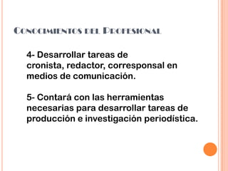 CONOCIMIENTOS DEL PROFESIONAL
4- Desarrollar tareas de
cronista, redactor, corresponsal en
medios de comunicación.
5- Contará con las herramientas
necesarias para desarrollar tareas de
producción e investigación periodística.
 
