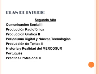 PLAN DE ESTUDIO
Segundo Año
Comunicación Social II
Producción Radiofónica
Producción Gráfica II
Periodismo Digital y Nuevas Tecnologías
Producción de Textos II
Historia y Realidad del MERCOSUR
Portugués
Práctica Profesional II
 