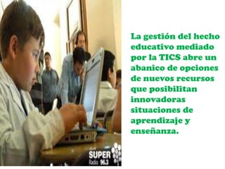 La gestión del hecho
educativo mediado
por la TICS abre un
abanico de opciones
de nuevos recursos
que posibilitan
innovadoras
situaciones de
aprendizaje y
enseñanza.
 