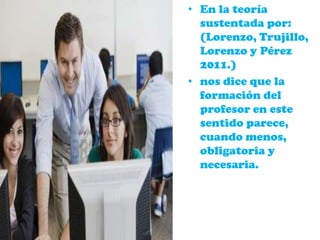 • En la teoría
sustentada por:
(Lorenzo, Trujillo,
Lorenzo y Pérez
2011.)
• nos dice que la
formación del
profesor en este
sentido parece,
cuando menos,
obligatoria y
necesaria.
 