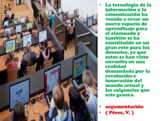 • La tecnología de la
información y la
comunicación ha
venido a crear un
nuevo espacio de
aprendizaje para
el alumnado y
también se ha
constituido en un
gran reto para los
docentes, ya que
estos se han visto
envuelto en una
realidad
demandada por la
revolución e
innovación del
mundo actual y
las exigencias que
este genera.
• argumentación
• ( Pérez, V. )
 