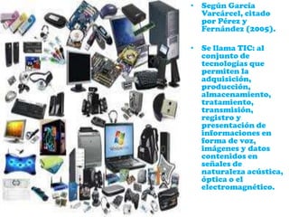 • Según García
Varcárcel, citado
por Pérez y
Fernández (2005).
• Se llama TIC: al
conjunto de
tecnologías que
permiten la
adquisición,
producción,
almacenamiento,
tratamiento,
transmisión,
registro y
presentación de
informaciones en
forma de voz,
imágenes y datos
contenidos en
señales de
naturaleza acústica,
óptica o el
electromagnético.
 