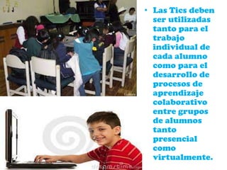 • Las Tics deben
ser utilizadas
tanto para el
trabajo
individual de
cada alumno
como para el
desarrollo de
procesos de
aprendizaje
colaborativo
entre grupos
de alumnos
tanto
presencial
como
virtualmente.
 