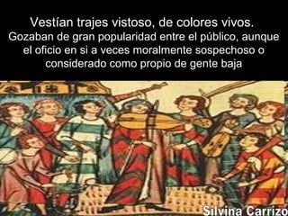 Vestían trajes vistoso, de colores vivos.
Gozaban de gran popularidad entre el público, aunque
el oficio en si a veces moralmente sospechoso o
considerado como propio de gente baja
 