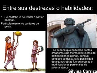 Entre sus destrezas o habilidades:
• Se contaba la de recitar o cantar
poemas,
Particularmente los cantares de
gesta.
se supone que no fueron poetas
creadores sino meros repetidores de
composiciones ajenas, aunque
tampoco se descarta la posibilidad
de algunas obras fueran propias o
modificaciones personales de
poema ajenos.
 
