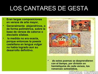 LOS CANTARES DE GESTA
• Eran largas composiciones
en versos de arte mayor,
• Generalmente alejandrinos, o
de forma polimétrica, sobre la
base de versos de catorce o
dieciséis silabas.
• la medida no era exacta,
porque entonces la poesía
castellana en lengua vulgar
no había logrado aun su
desarrollo definitivo.
• de estos poemas se desprendieron
con el tiempo, por división en
hemistiquios de cada versos, los
romances octosílabos.
 