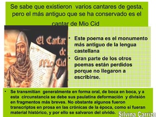 Se sabe que existieron varios cantares de gesta,
pero el más antiguo que se ha conservado es el
cantar de Mio Cid
• Este poema es el monumento
más antiguo de la lengua
castellana
• Gran parte de los otros
poemas están perdidos
porque no llegaron a
escribirse.
• Se transmitían generalmente en forma oral, de boca en boca, y a
esta circunstancia se debe sus paulatina deformación y división
en fragmentos más breves. No obstante algunos fueron
transcriptos en prosa en las crónicas de la época, como si fueran
material histórico, y por ello se salvaron del olvido.
 