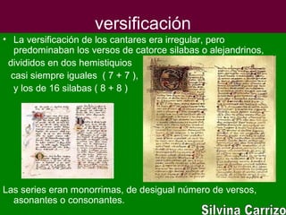 versificación
• La versificación de los cantares era irregular, pero
predominaban los versos de catorce silabas o alejandrinos,
divididos en dos hemistiquios
casi siempre iguales ( 7 + 7 ),
y los de 16 silabas ( 8 + 8 )
Las series eran monorrimas, de desigual número de versos,
asonantes o consonantes.
 