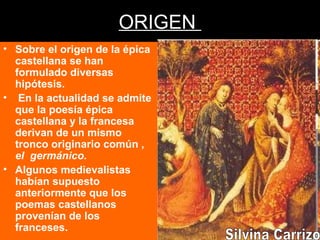 ORIGEN
• Sobre el origen de la épica
castellana se han
formulado diversas
hipótesis.
• En la actualidad se admite
que la poesía épica
castellana y la francesa
derivan de un mismo
tronco originario común ,
el germánico.
• Algunos medievalistas
habían supuesto
anteriormente que los
poemas castellanos
provenían de los
franceses.
 
