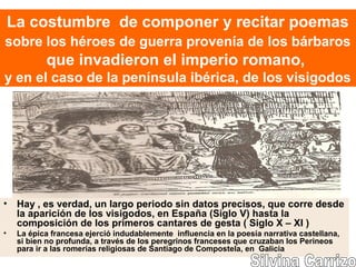 La costumbre de componer y recitar poemas
sobre los héroes de guerra provenía de los bárbaros
que invadieron el imperio romano,
y en el caso de la península ibérica, de los visigodos
• Hay , es verdad, un largo periodo sin datos precisos, que corre desde
la aparición de los visigodos, en España (Siglo V) hasta la
composición de los primeros cantares de gesta ( Siglo X – XI )
• La épica francesa ejerció indudablemente influencia en la poesía narrativa castellana,
si bien no profunda, a través de los peregrinos franceses que cruzaban los Perineos
para ir a las romerías religiosas de Santiago de Compostela, en Galicia
 