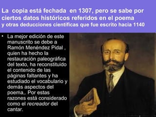 La copia está fechada en 1307, pero se sabe por
ciertos datos históricos referidos en el poema
y otras deducciones científicas que fue escrito hacia 1140
• La mejor edición de este
manuscrito se debe a
Ramón Menéndez Pidal ,
quien ha hecho la
restauración paleográfica
del texto, ha reconstituido
el contenido de las
páginas faltantes y ha
estudiado el vocabulario y
demás aspectos del
poema,. Por estas
razones está considerado
como el recreador del
cantar.
 
