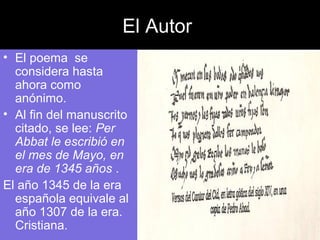 El Autor
• El poema se
considera hasta
ahora como
anónimo.
• Al fin del manuscrito
citado, se lee: Per
Abbat le escribió en
el mes de Mayo, en
era de 1345 años .
El año 1345 de la era
española equivale al
año 1307 de la era.
Cristiana.
 