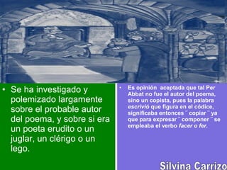 • Se ha investigado y
polemizado largamente
sobre el probable autor
del poema, y sobre si era
un poeta erudito o un
juglar, un clérigo o un
lego.
• Es opinión aceptada que tal Per
Abbat no fue el autor del poema,
sino un copista, pues la palabra
escrivió que figura en el códice,
significaba entonces ¨ copiar ¨ ya
que para expresar ¨ componer ¨ se
empleaba el verbo facer o fer.
 