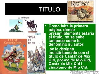 TITULO
• Como falta la primera
página, donde
presumiblemente estaría
el titulo, no se sabe
tampoco cómo lo
denominó su autor.
• se le designa
indistintamente con el
titulo de Cantar de Mio
Cid, poema de Mio Cid,
Gesta de Mio Cid i
simplemente Mio Cid.
 