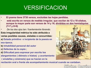 VERSIFICACION
• El poema tiene 3730 versos, excluidas las hojas perdidas.
• está escrito en versos de medida irregular, que oscilan de 12 a 18 silabas,
aunque la mayor parte son versos de 14 y 16, divididos en dos hemistiquios
(7+7 y 8+8)
• De los dos ojos tan / fuertemientre llorando.
Esta irregularidad métrica ha sido atribuida a
varias posibles causas, aisladas o concurridas:
a) Estado primitivo e incipiente de la poesía en
esa época;
b) Inhabilidad personal del autor
c) Defectos de la copia ;
d) Dificultad para expresar por escrito los
alargamientos ( diéresis o hiatos) y acortamiento
( sinalefas y sinéresis) que se hacían en la
recitación oral o frente ala acompañamiento musical cuando se cantaban.
 