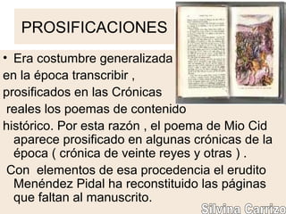 PROSIFICACIONES
• Era costumbre generalizada
en la época transcribir ,
prosificados en las Crónicas
reales los poemas de contenido
histórico. Por esta razón , el poema de Mio Cid
aparece prosificado en algunas crónicas de la
época ( crónica de veinte reyes y otras ) .
Con elementos de esa procedencia el erudito
Menéndez Pidal ha reconstituido las páginas
que faltan al manuscrito.
 