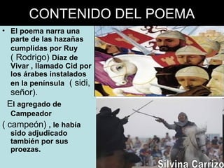 CONTENIDO DEL POEMA
• El poema narra una
parte de las hazañas
cumplidas por Ruy
( Rodrigo) Díaz de
Vivar , llamado Cid por
los árabes instalados
en la península ( sidi,
señor).
El agregado de
Campeador
( campeón) , le había
sido adjudicado
también por sus
proezas.
 