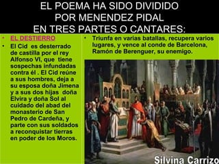 EL POEMA HA SIDO DIVIDIDO
POR MENENDEZ PIDAL
EN TRES PARTES O CANTARES:
• EL DESTIERRO
• El Cid es desterrado
de castilla por el rey
Alfonso VI, que tiene
sospechas infundadas
contra él . El Cid reúne
a sus hombres, deja a
su esposa doña Jimena
y a sus dos hijas doña
Elvira y doña Sol al
cuidado del abad del
monasterio de San
Pedro de Cardeña, y
parte con sus soldados
a reconquistar tierras
en poder de los Moros.
• Triunfa en varias batallas, recupera varios
lugares, y vence al conde de Barcelona,
Ramón de Berenguer, su enemigo.
 