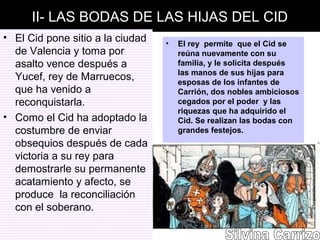 II- LAS BODAS DE LAS HIJAS DEL CID
• El Cid pone sitio a la ciudad
de Valencia y toma por
asalto vence después a
Yucef, rey de Marruecos,
que ha venido a
reconquistarla.
• Como el Cid ha adoptado la
costumbre de enviar
obsequios después de cada
victoria a su rey para
demostrarle su permanente
acatamiento y afecto, se
produce la reconciliación
con el soberano.
• El rey permite que el Cid se
reúna nuevamente con su
familia, y le solicita después
las manos de sus hijas para
esposas de los infantes de
Carrión, dos nobles ambiciosos
cegados por el poder y las
riquezas que ha adquirido el
Cid. Se realizan las bodas con
grandes festejos.
 