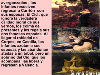 avergonzados , los
infantes resuelven
regresar a Carrión con
sus esposas. El Cid , que
ignora la verdadera
calidad moral de sus
yernos, los colma de
presentes y les regala sus
dos famosas espadas. Al
llegar al robledal de
Corpes, en Castilla, los
infantes azotan a sus
esposas y las abandonan
atadas a un árbol, pero un
sobrino del Cid, que los
acompaña, las libera y
regresan a Valencia.
 