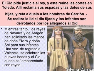 El Cid pide justicia al rey, y este reúne las cortes en
Toledo. Allí reclama sus espadas y las dotes de sus
hijas, y reta a duelo a los hombres de Carrión .
Se realiza la lid el día fijado y los infantes son
derrotados por los allegados al Cid
• Mientras tanto, los reyes
de Navarra y de Aragón
han solicitado las manos
de doña Elvira y doña
Sol para sus infantes.
Una vez de regreso a
Valencia, se celebran las
nuevas bodas y el Cid
queda así emparentado
con reyes.
 