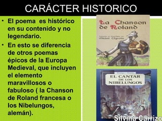 CARÁCTER HISTORICO
• El poema es histórico
en su contenido y no
legendario.
• En esto se diferencia
de otros poemas
épicos de la Europa
Medieval, que incluyen
el elemento
maravillosos o
fabuloso ( la Chanson
de Roland francesa o
los Nibelungos,
alemán).
 