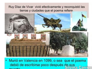 Ruy Díaz de Vivar vivió efectivamente y reconquistó las
tierras y ciudades que el poema refiere.
• Murió en Valencia en 1099, o sea que el poema
debió de escribirse poco después de sus
 