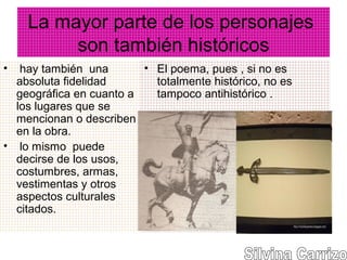La mayor parte de los personajes
son también históricos
• hay también una
absoluta fidelidad
geográfica en cuanto a
los lugares que se
mencionan o describen
en la obra.
• lo mismo puede
decirse de los usos,
costumbres, armas,
vestimentas y otros
aspectos culturales
citados.
• El poema, pues , si no es
totalmente histórico, no es
tampoco antihistórico .
 
