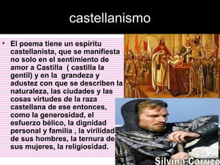 castellanismo
• El poema tiene un espíritu
castellanista, que se manifiesta
no solo en el sentimiento de
amor a Castilla ( castilla la
gentil) y en la grandeza y
adustez con que se describen la
naturaleza, las ciudades y las
cosas virtudes de la raza
castellana de ese entonces,
como la generosidad, el
esfuerzo bélico, la dignidad
personal y familia , la virilidad
de sus hombres, la ternura de
sus mujeres, la religiosidad.
 