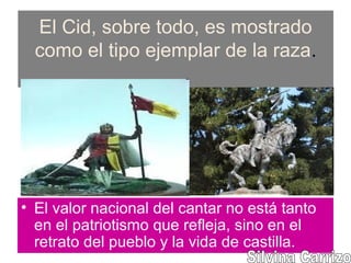 El Cid, sobre todo, es mostrado
como el tipo ejemplar de la raza.
• El valor nacional del cantar no está tanto
en el patriotismo que refleja, sino en el
retrato del pueblo y la vida de castilla.
 