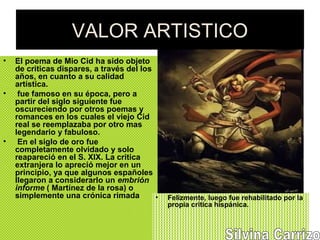 VALOR ARTISTICO
• El poema de Mio Cid ha sido objeto
de criticas dispares, a través del los
años, en cuanto a su calidad
artística.
• fue famoso en su época, pero a
partir del siglo siguiente fue
oscureciendo por otros poemas y
romances en los cuales el viejo Cid
real se reemplazaba por otro mas
legendario y fabuloso.
• En el siglo de oro fue
completamente olvidado y solo
reapareció en el S. XIX. La critica
extranjera lo apreció mejor en un
principio, ya que algunos españoles
llegaron a considerarlo un embrión
informe ( Martínez de la rosa) o
simplemente una crónica rimada • Felizmente, luego fue rehabilitado por la
propia critica hispánica.
 