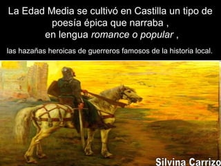 La Edad Media se cultivó en Castilla un tipo de
poesía épica que narraba ,
en lengua romance o popular ,
las hazañas heroicas de guerreros famosos de la historia local.
 