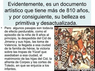 Evidentemente, es un documento
artístico que tiene más de 810 años,
y por consiguiente, su belleza es
primitiva y desactualizada.
• Pero algunos pasajes son todavía
de efecto perdurable, como el
episodio de la niña de 9 años al
principio, la despedida del Cid de
Jimena y sus hijas, las toma de
Valencia, la llegada a esa ciudad
de la familia de héroe, la victoria
sobre las tropas de Yúcef que
asediaban a esa ciudad, el
matrimonio de las hijas del Cid, la
afrenta de Corpes y las cortes de
Toledo, en que se enjuicia a los
infantes.
 