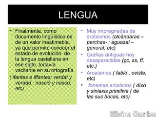 LENGUA
• Finalmente, como
documento lingüístico es
de un valor inestimable,
ya que permite conocer el
estado de evolución de
la lengua castellana en
ese siglo, todavía
vacilante en su ortografía
( ifantes e iffantes; verdat y
verdad ; nasció y nasco;
etc)
• Muy impregnadas de
arabismos (alcándaras –
perchas- ; aguazal –
general; etc)
• Grafías antiguas hoy
desaparecidas (çc, ss, ff,
etc.)
• Arcaísmos ( fabló , oviste,
etc)
• fonemas arcaiscos ( díxo
y siniaxis primitiva ( de
las sus bocas, etc)
 