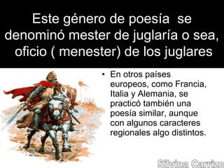 Este género de poesía se
denominó mester de juglaría o sea,
oficio ( menester) de los juglares
• En otros países
europeos, como Francia,
Italia y Alemania, se
practicó también una
poesía similar, aunque
con algunos caracteres
regionales algo distintos.
 