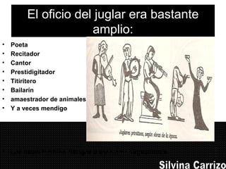 El oficio del juglar era bastante
amplio:
• Poeta
• Recitador
• Cantor
• Prestidigitador
• Titiritero
• Bailarín
• amaestrador de animales
• Y a veces mendigo
• Los había también clérigos o escolares vagabundos.
 