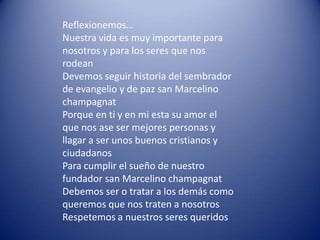 Reflexionemos…
Nuestra vida es muy importante para
nosotros y para los seres que nos
rodean
Devemos seguir historia del sembrador
de evangelio y de paz san Marcelino
champagnat
Porque en ti y en mi esta su amor el
que nos ase ser mejores personas y
llagar a ser unos buenos cristianos y
ciudadanos
Para cumplir el sueño de nuestro
fundador san Marcelino champagnat
Debemos ser o tratar a los demás como
queremos que nos traten a nosotros
Respetemos a nuestros seres queridos
 