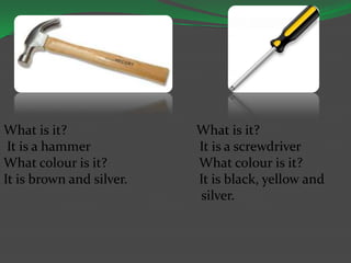 What is it? What is it?
It is a hammer It is a screwdriver
What colour is it? What colour is it?
It is brown and silver. It is black, yellow and
silver.
 