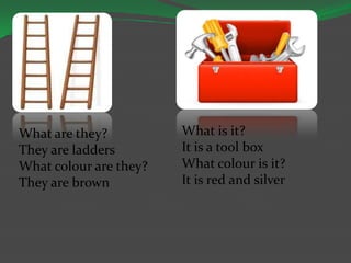 What are they?
They are ladders
What colour are they?
They are brown
What is it?
It is a tool box
What colour is it?
It is red and silver
 