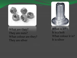 What are they?
They are nuts?
What colour are they?
They are silver
What is it?
It is a bolt
What colour it is?
It is silver
 