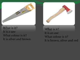 What is it?
It is a saw
What colour is it?
It is silver and brown
What is it?
It is an axe
What colour is it?
It is brown, silver and red
 