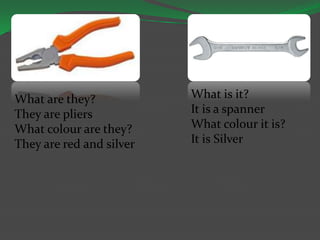 What are they?
They are pliers
What colour are they?
They are red and silver
What is it?
It is a spanner
What colour it is?
It is Silver
 